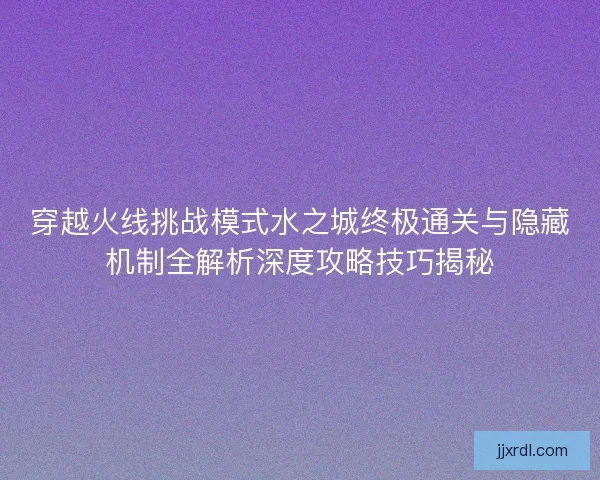 穿越火线挑战模式水之城终极通关与隐藏机制全解析深度攻略技巧揭秘