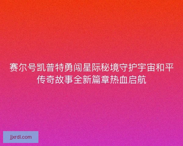 赛尔号凯普特勇闯星际秘境守护宇宙和平传奇故事全新篇章热血启航