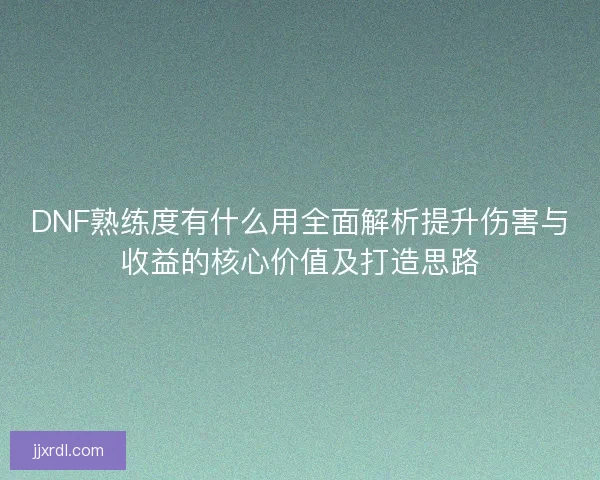 DNF熟练度有什么用全面解析提升伤害与收益的核心价值及打造思路
