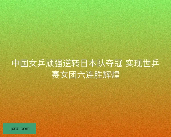 中国女乒顽强逆转日本队夺冠 实现世乒赛女团六连胜辉煌