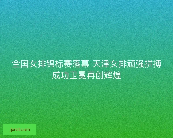全国女排锦标赛落幕 天津女排顽强拼搏成功卫冕再创辉煌