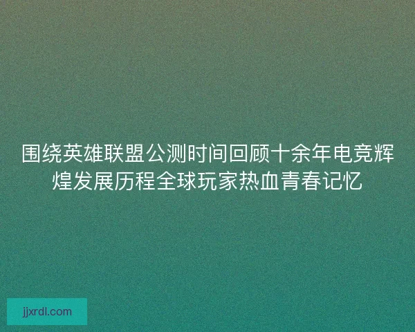 围绕英雄联盟公测时间回顾十余年电竞辉煌发展历程全球玩家热血青春记忆