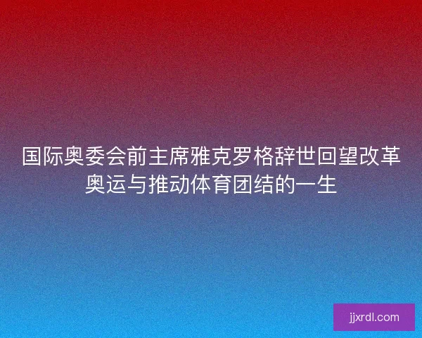 国际奥委会前主席雅克罗格辞世回望改革奥运与推动体育团结的一生